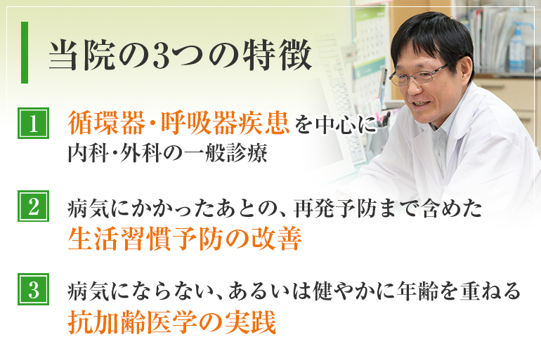 当院の3つの特徴　循環器・呼吸器疾患を中心に内科・外科の一般診療　病気にかかったあとの、再発予防まで含めた生活習慣予防の改善　病気にならない、あるいは健やかに年齢を重ねる抗加齢医学の実践