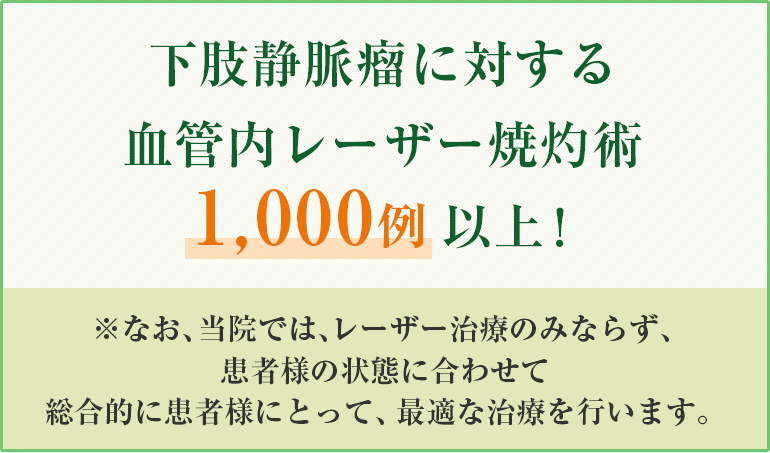 下肢静脈瘤に対する血管内レーザー焼灼術1000例以上！なお、当院ではレーザー治療にのみならず患者様の状態に合わせて総合的に患者様にとって最適な治療を行います