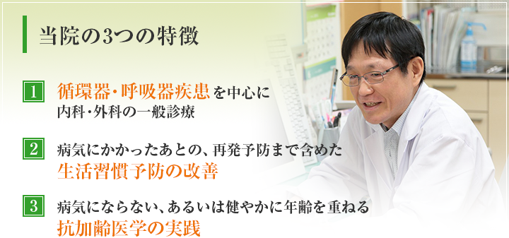 当院の3つの特徴　循環器・呼吸器疾患を中心に内科・外科の一般診療　病気にかかったあとの、再発予防まで含めた生活習慣予防の改善　病気にならない、あるいは健やかに年齢を重ねる抗加齢医学の実践