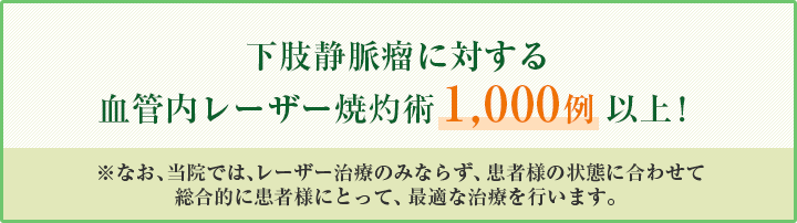 下肢静脈瘤に対する血管内レーザー焼灼術1000例以上！なお、当院ではレーザー治療にのみならず患者様の状態に合わせて総合的に患者様にとって最適な治療を行います